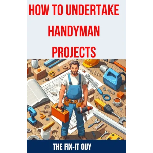 How to Undertake Handyman Projects: The Ultimate DIY Guide for Beginners: Mastering Simple Repairs, Home Maintenance Hacks, and Easy Renovation Projec