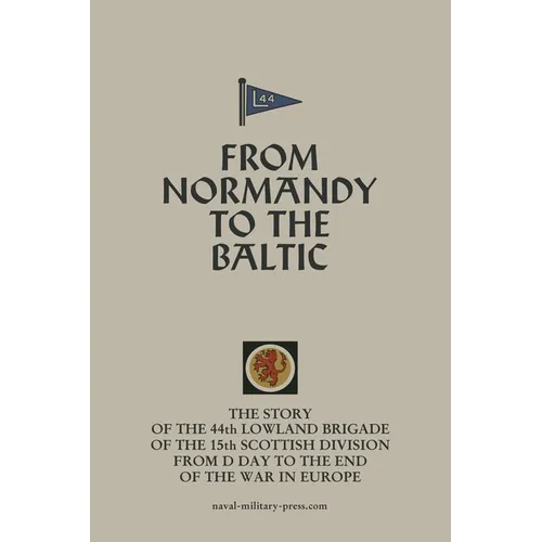 FROM NORMANDY TO THE BALTIC The Story Of The 44th Lowland Infantry Brigade Of The 15th Scottish Division From D Day to The End Of The War In Europe