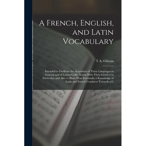 A French, English, and Latin Vocabulary: Intended to Facilitate the Acquistion of These Languages in General and of Latino-Gallic Nouns With Their Gen