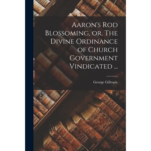 Aaron's Rod Blossoming, or, The Divine Ordinance of Church Government Vindicated ...