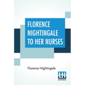 Florence Nightingale To Her Nurses: A Selection From Miss Nightingale's Addresses Edited, With Preface By Rosalind Nash