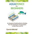 Aquaponics for Beginners: An Aquaponic Gardening Book to Building Your Own Aquaponics Growing System to Raise Plants and Fish