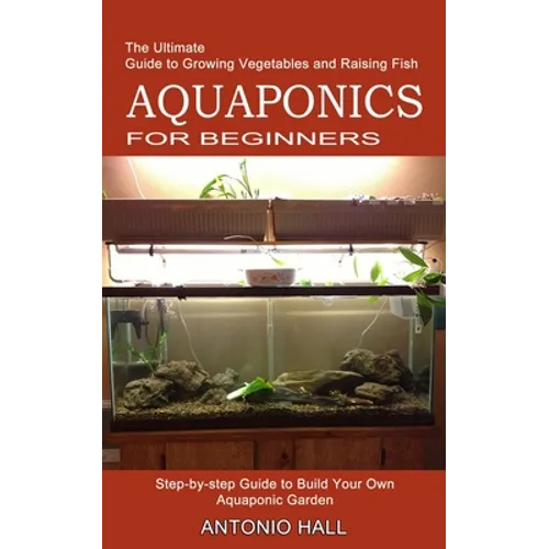 Aquaponics for Beginners: Step-by-step Guide to Build Your Own Aquaponic Garden (The Ultimate Guide to Growing Vegetables and Raising Fish)