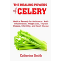 The Healing Powers of Celery: Medical Remedy for Anticancer, Anti-inflammation, Weight Loss, Thyroid Disease, Infertility, and Heart Disease