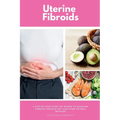 Uterine Fibroids: A Step-by-Step Guide for Women to Managing Fibroids Through Diet and Other Natural Methods