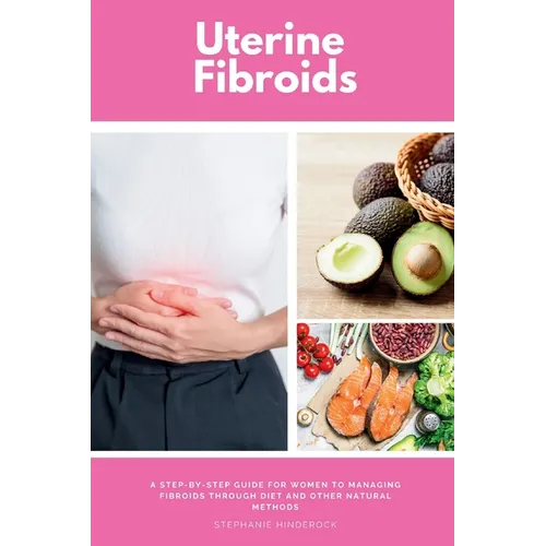 Uterine Fibroids: A Step-by-Step Guide for Women to Managing Fibroids Through Diet and Other Natural Methods