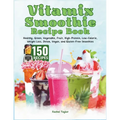 Vitamix Smoothie Recipe Book: 150 Recipes and Expert Tips for Healthy, Green, Vegetable, Fruit, High-Protein, Low-Calorie, Weight Loss, Detox, Vegan