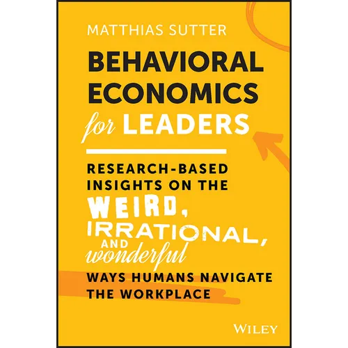 Behavioral Economics for Leaders: Research-Based Insights on the Weird, Irrational, and Wonderful Ways Humans Navigate the Workplace