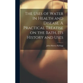 The Uses of Water in Health and Disease. A Practical Treatise on the Bath, Its History and Uses