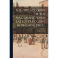 A Short Account of the Malignant Fever, Lately Prevalent in Philadelphia ..