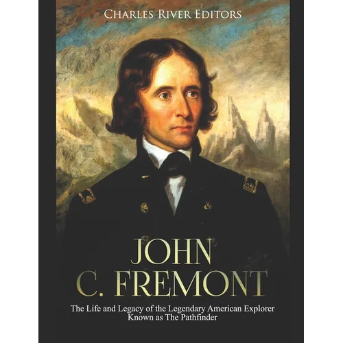 John C. Fremont: The Life and Legacy of the Legendary American Explorer Known as The Pathfinder
