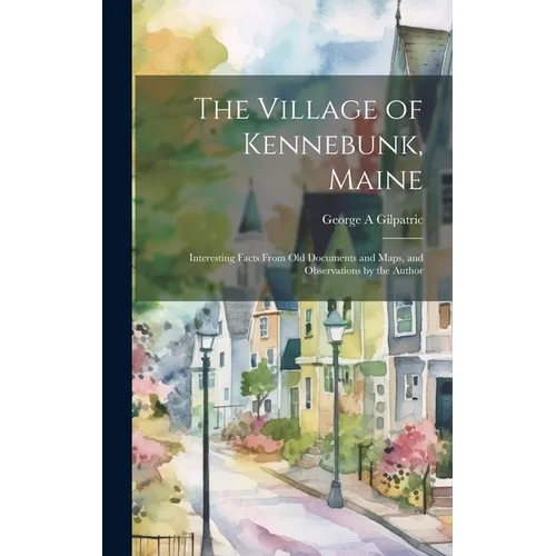 The Village of Kennebunk, Maine: Interesting Facts From Old Documents and Maps, and Observations by the Author