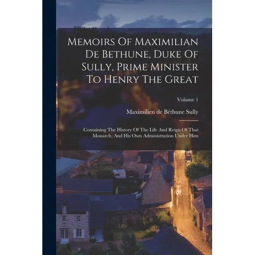 Memoirs Of Maximilian De Bethune, Duke Of Sully, Prime Minister To Henry The Great: Containing The History Of The Life And Reign Of That Monarch, And