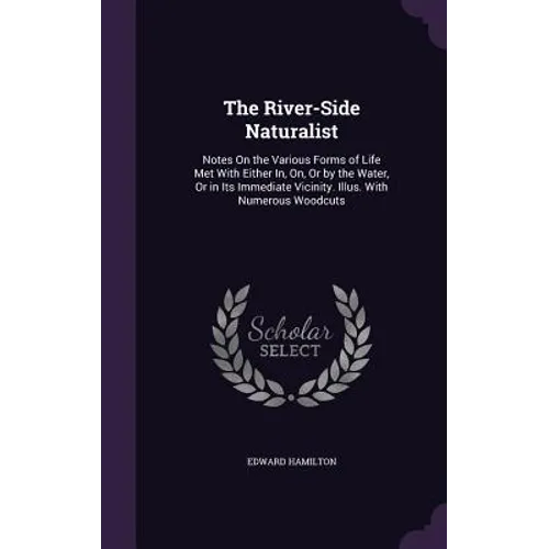 The River-Side Naturalist: Notes On the Various Forms of Life Met With Either In, On, Or by the Water, Or in Its Immediate Vicinity. Illus. With