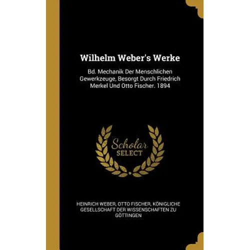 Wilhelm Weber's Werke: Bd. Mechanik Der Menschlichen Gewerkzeuge, Besorgt Durch Friedrich Merkel Und Otto Fischer. 1894
