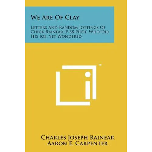 We Are Of Clay: Letters And Random Jottings Of Chick Rainear, P-38 Pilot, Who Did His Job, Yet Wondered