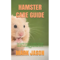 Hamster Care Guide: The Complete Hamster Care Guide. Everything You Need To Know About Hamster, Housing, Feeding, Choosing And Taking Prop