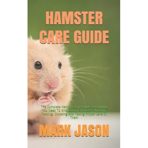 Hamster Care Guide: The Complete Hamster Care Guide. Everything You Need To Know About Hamster, Housing, Feeding, Choosing And Taking Prop
