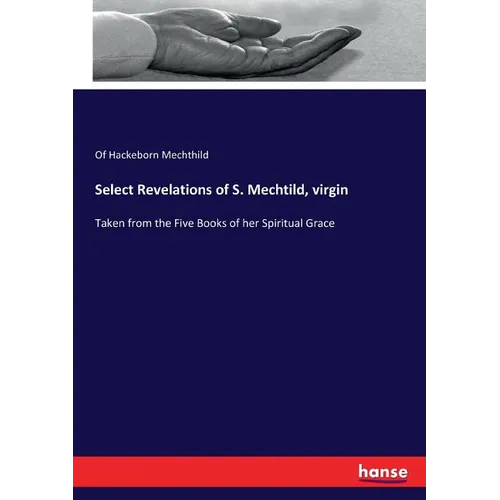 Select Revelations of S. Mechtild, virgin: Taken from the Five Books of her Spiritual Grace