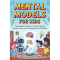 Mental Models for Kids: The Illustrated Guide to Thinking Smarter, Learning Faster, and Outsmarting Any Challenge!