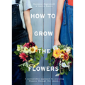 How to Grow the Flowers: A Sustainable Approach to Enjoying Flowers Through the Seasons