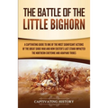 The Battle of the Little Bighorn: A Captivating Guide to One of the Most Significant Actions of the Great Sioux War and How Custer's Last Stand Impact
