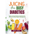 Juicing for Busy Diabetics: Quick Juicing Recipes Solutions for Effective Blood Sugar Management