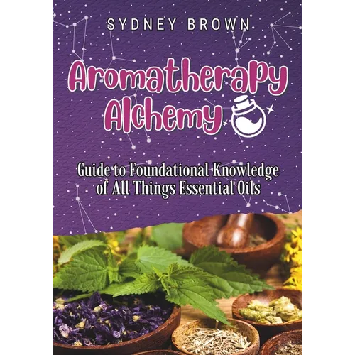 Aromatherapy Alchemy: Guide to Foundational Knowledge of All Things Essential Oils