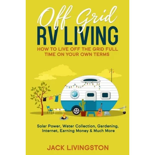Off Grid RV Living: How to Live off the Grid Full Time on Your Own Terms - Solar Power, Water Collection, Gardening, Internet, Earning Money & Much Mo