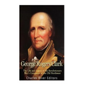 George Rogers Clark: The Life and Legacy of the Revolutionary War's Conqueror of the Old Northwest