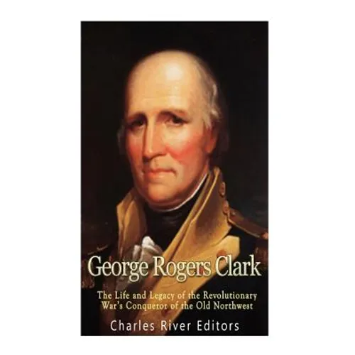 George Rogers Clark: The Life and Legacy of the Revolutionary War's Conqueror of the Old Northwest