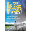 Sell Your Business By Design, Not By Default: A Guide to Selling Your Business for More Money