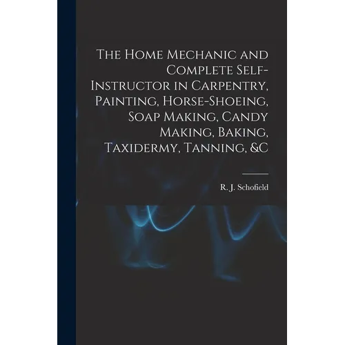 The Home Mechanic and Complete Self-instructor in Carpentry, Painting, Horse-shoeing, Soap Making, Candy Making, Baking, Taxidermy, Tanning, &c