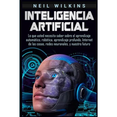 Inteligencia artificial: Lo que usted necesita saber sobre el aprendizaje automático, robótica, aprendizaje profundo, Internet de las cosas, redes neu