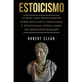 Estoicismo: La Guía Para Principiantes Sobre Resiliencia Emocional Y Positividad. Piensa Como Un Emperador Romano.
