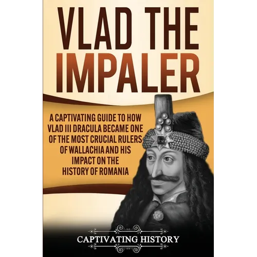 Vlad the Impaler: A Captivating Guide to How Vlad III Dracula Became One of the Most Crucial Rulers of Wallachia and His Impact on the History of Roma