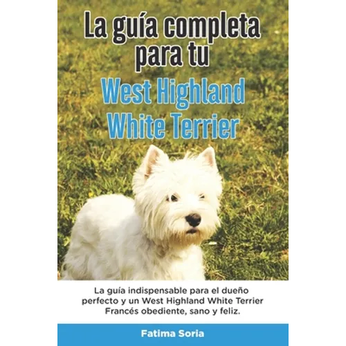 La Guía Completa Para Tu West Highland White Terrier: La guía indispensable para el dueño perfecto y un West Highland White Terrier obediente, sano y