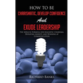How to be Charismatic, Develop Confidence, and Exude Leadership: The Miracle Formula for Magnetic Charisma, Defeating Anxiety, and Winning at Communic