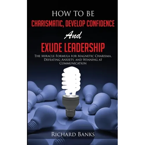 How to be Charismatic, Develop Confidence, and Exude Leadership: The Miracle Formula for Magnetic Charisma, Defeating Anxiety, and Winning at Communic
