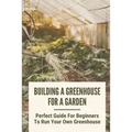 Building A Greenhouse For A Garden: Perfect Guide For Beginners To Run Your Own Greenhouse: How To Build A Greenhouse In Detail