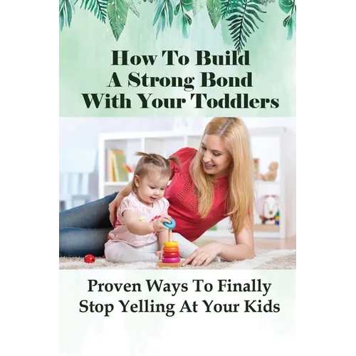 How To Build A Strong Bond With Your Toddlers: Proven Ways To Finally Stop Yelling At Your Kids: How To Discipline A Toddler Without Yelling