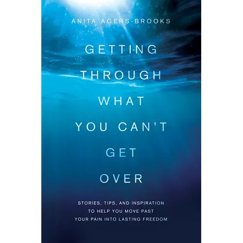 Getting Through What You Can't Get Over: Stories, Tips, and Inspiration to Help You Move Past Your Pain Into Lasting Freedom
