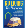 Rv Living for Beginners: The Complete Guide for Discovering How to Live your Full-Time RV Life Off-Grid and Enjoying Rving Lifestyle Camping, Boondock