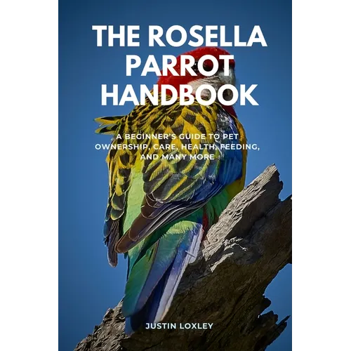 The Rosella Parrot Handbook: A Beginner's Guide to Pet Ownership, Care, Health, Feeding, and Many More