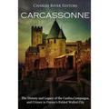 Carcassonne: The History and Legacy of the Castles, Campaigns, and Crimes in France's Fabled Walled City