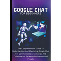 Google Chat For Beginners: The Comprehensive Guide To Understanding And Mastering Google Chat For Communication, Exchange, And Collaboration Betw