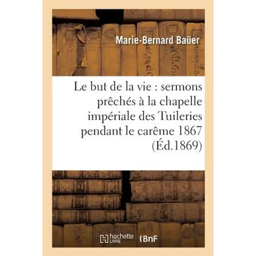 Le But de la Vie: Sermons Prêchés À La Chapelle Impériale Des Tuileries Pendant Le Carême 1867