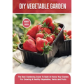DIY Vegetable Garden: The Best Gardening Guide To Build At Home Your Garden For Growing A Healthy Vegetables, Herbs and Fruits
