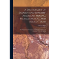 A Dictionary of Spanish and Spanish-American Mining, Metallurgical and Allied Terms: To Whichs Some Porutguese and Portuguese-American (Brazilian) Ter