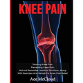 Knee Pain: Treating Knee Pain: Preventing Knee Pain: Natural Remedies, Medical Solutions, Along With Exercises And Rehab For Knee Pain Relief